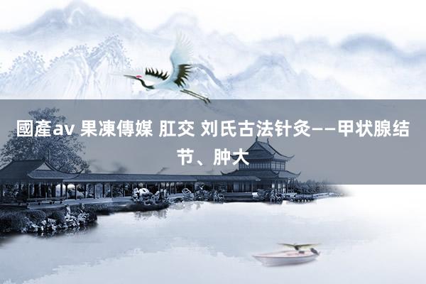 國產av 果凍傳媒 肛交 刘氏古法针灸——甲状腺结节、肿大
