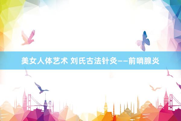 美女人体艺术 刘氏古法针灸——前哨腺炎