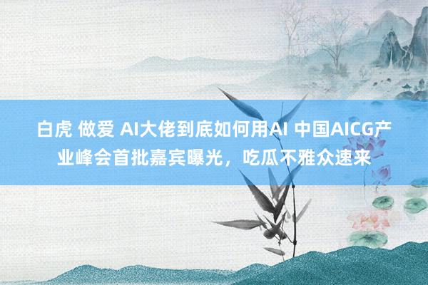白虎 做爱 AI大佬到底如何用AI 中国AICG产业峰会首批嘉宾曝光，吃瓜不雅众速来