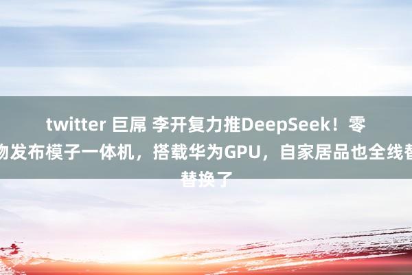 twitter 巨屌 李开复力推DeepSeek！零一万物发布模子一体机，搭载华为GPU，自家居品也全线替换了