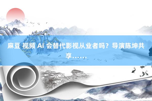 麻豆 视频 AI 会替代影视从业者吗？导演陈坤共享……