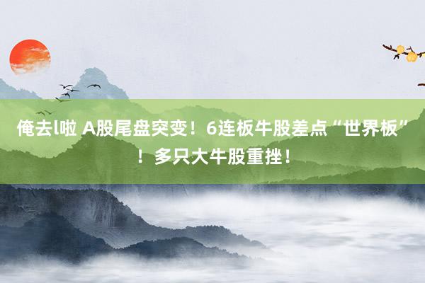 俺去l啦 A股尾盘突变！6连板牛股差点“世界板”！多只大牛股重挫！