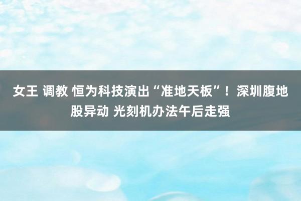 女王 调教 恒为科技演出“准地天板”！深圳腹地股异动 光刻机办法午后走强