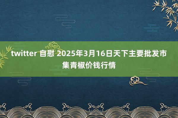 twitter 自慰 2025年3月16日天下主要批发市集青椒价钱行情