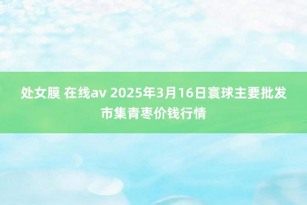 处女膜 在线av 2025年3月16日寰球主要批发市集青枣价钱行情