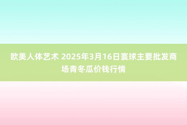 欧美人体艺术 2025年3月16日寰球主要批发商场青冬瓜价钱行情