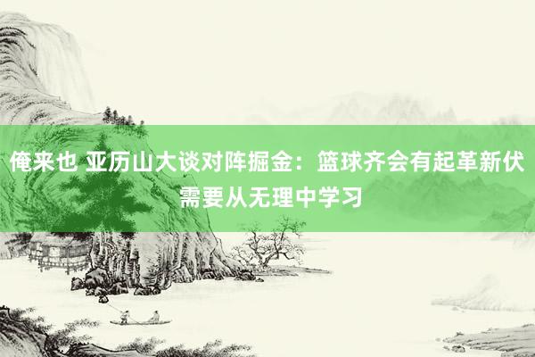 俺来也 亚历山大谈对阵掘金：篮球齐会有起革新伏 需要从无理中学习