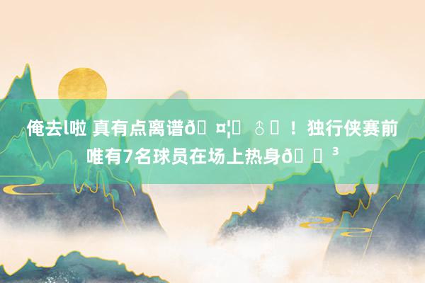 俺去l啦 真有点离谱🤦‍♂️！独行侠赛前唯有7名球员在场上热身😳
