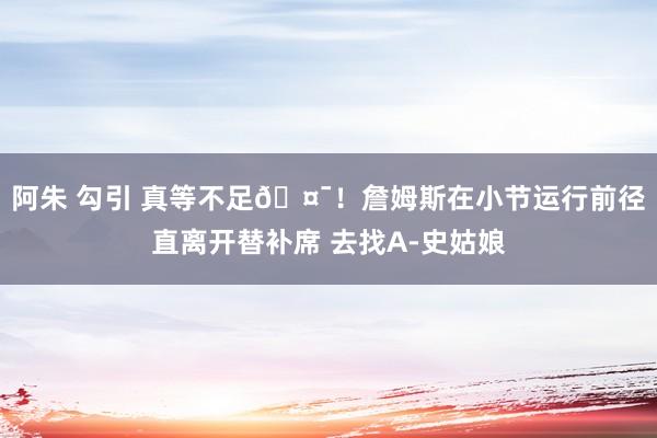 阿朱 勾引 真等不足🤯！詹姆斯在小节运行前径直离开替补席 去找A-史姑娘