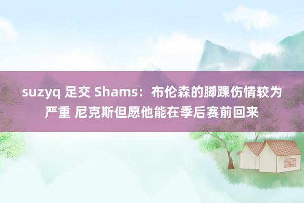 suzyq 足交 Shams：布伦森的脚踝伤情较为严重 尼克斯但愿他能在季后赛前回来