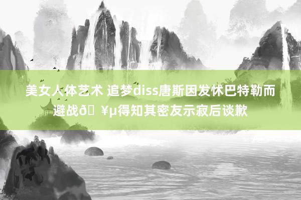 美女人体艺术 追梦diss唐斯因发怵巴特勒而避战🥵得知其密友示寂后谈歉
