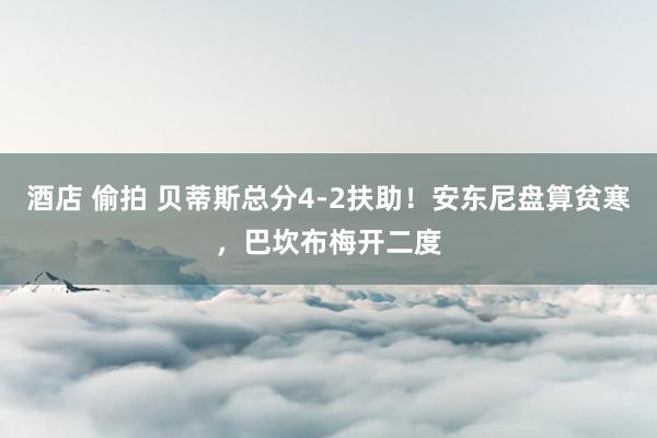 酒店 偷拍 贝蒂斯总分4-2扶助！安东尼盘算贫寒，巴坎布梅开二度