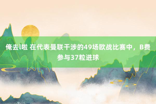 俺去l啦 在代表曼联干涉的49场欧战比赛中，B费参与37粒进球