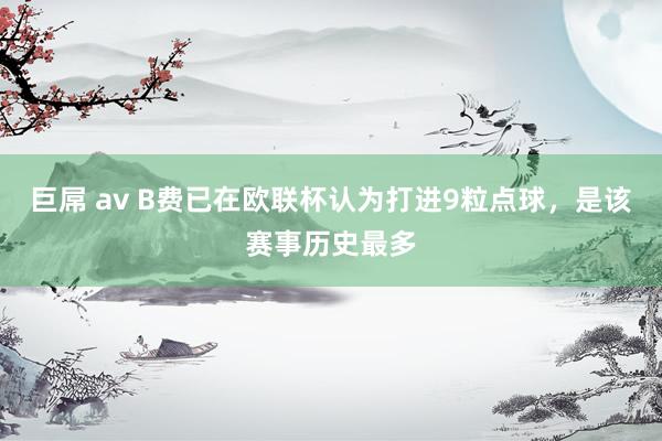 巨屌 av B费已在欧联杯认为打进9粒点球，是该赛事历史最多