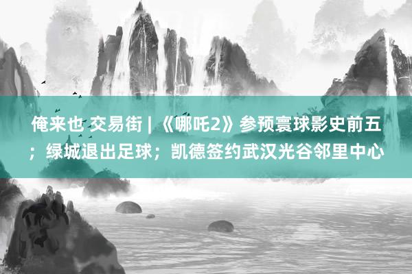 俺来也 交易街 | 《哪吒2》参预寰球影史前五；绿城退出足球；凯德签约武汉光谷邻里中心