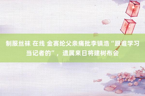 制服丝袜 在线 金赛纶父亲痛批李镇浩“跟谁学习当记者的”，遗属来日将建树布会