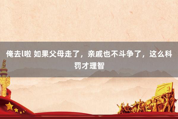 俺去l啦 如果父母走了，亲戚也不斗争了，这么科罚才理智