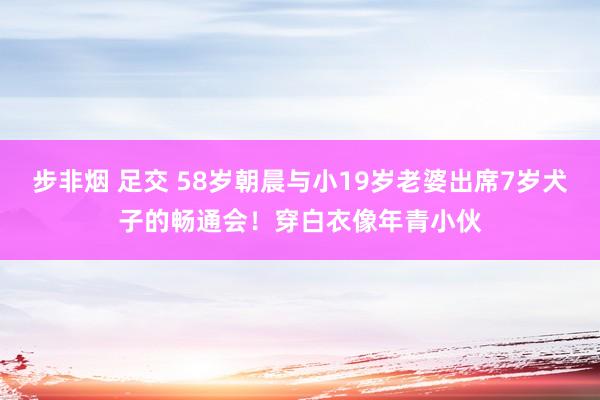 步非烟 足交 58岁朝晨与小19岁老婆出席7岁犬子的畅通会！穿白衣像年青小伙