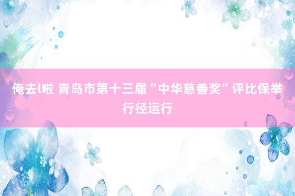 俺去l啦 青岛市第十三届“中华慈善奖”评比保举行径运行
