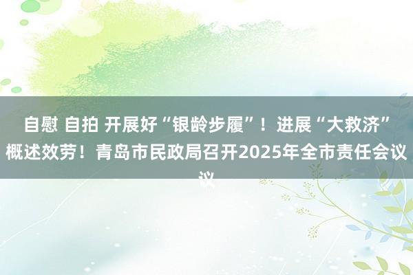 自慰 自拍 开展好“银龄步履”！进展“大救济”概述效劳！青岛市民政局召开2025年全市责任会议
