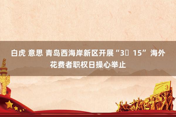 白虎 意思 青岛西海岸新区开展“3・15” 海外花费者职权日操心举止