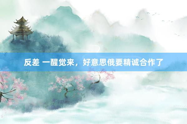 反差 一醒觉来，好意思俄要精诚合作了