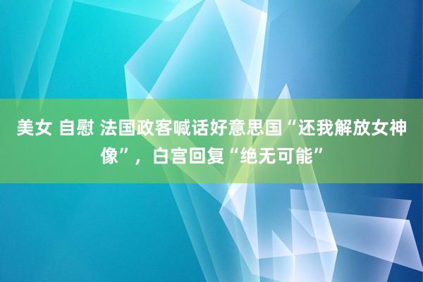 美女 自慰 法国政客喊话好意思国“还我解放女神像”，白宫回复“绝无可能”