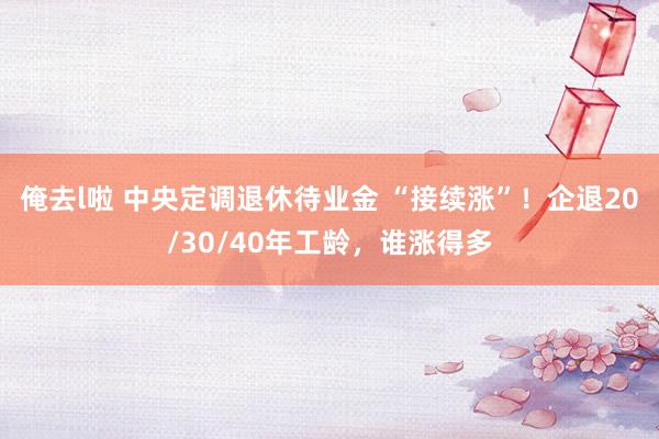 俺去l啦 中央定调退休待业金 “接续涨”！企退20/30/40年工龄，谁涨得多