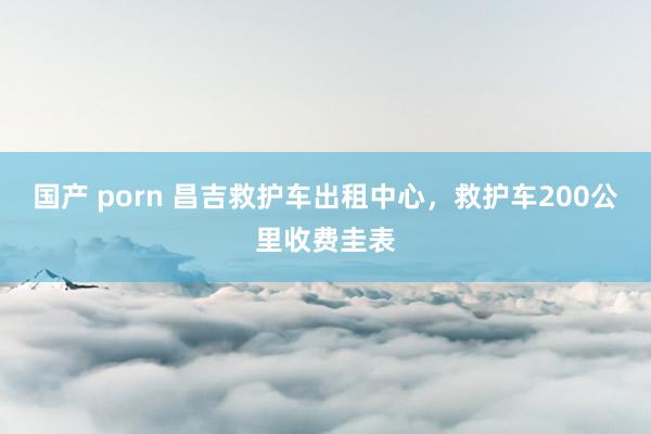 国产 porn 昌吉救护车出租中心，救护车200公里收费圭表