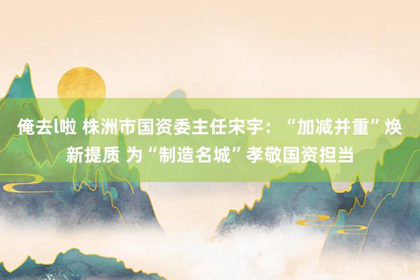 俺去l啦 株洲市国资委主任宋宇：“加减并重”焕新提质 为“制造名城”孝敬国资担当