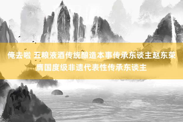 俺去啦 五粮液酒传统酿造本事传承东谈主赵东荣膺国度级非遗代表性传承东谈主