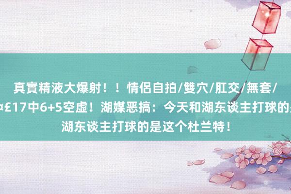 真實精液大爆射！！情侶自拍/雙穴/肛交/無套/大量噴精 🤣17中6+5空虚！湖媒恶搞：今天和湖东谈主打球的是这个杜兰特！