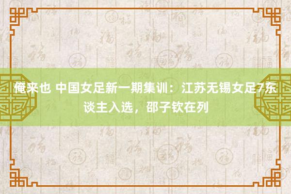 俺来也 中国女足新一期集训：江苏无锡女足7东谈主入选，邵子钦在列