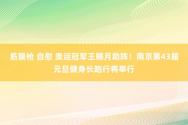 筋膜枪 自慰 奥运冠军王赐月助阵！南京第43届元旦健身长跑行将举行