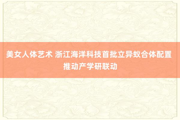 美女人体艺术 浙江海洋科技首批立异蚁合体配置 推动产学研联动
