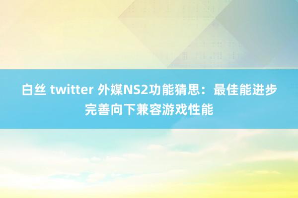 白丝 twitter 外媒NS2功能猜思：最佳能进步完善向下兼容游戏性能
