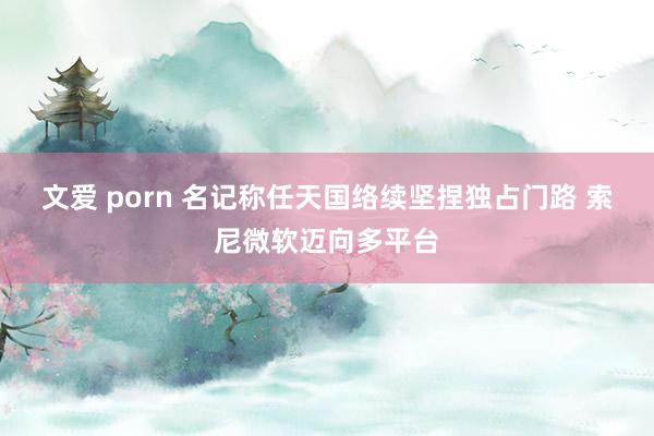 文爱 porn 名记称任天国络续坚捏独占门路 索尼微软迈向多平台
