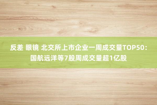 反差 眼镜 北交所上市企业一周成交量TOP50：国航远洋等7股周成交量超1亿股