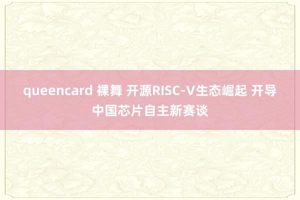 queencard 裸舞 开源RISC-V生态崛起 开导中国芯片自主新赛谈