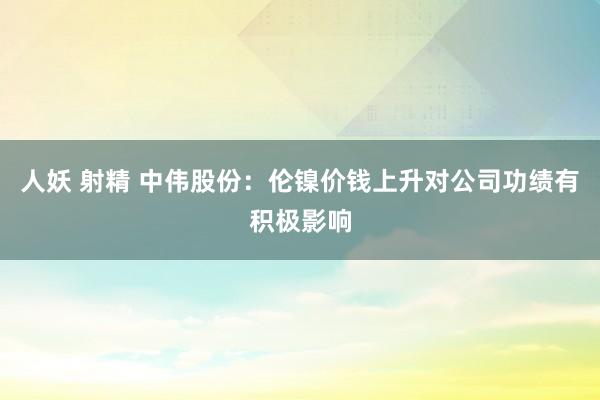 人妖 射精 中伟股份：伦镍价钱上升对公司功绩有积极影响