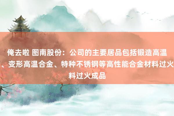 俺去啦 图南股份：公司的主要居品包括锻造高温合金、变形高温合金、特种不锈钢等高性能合金材料过火成品