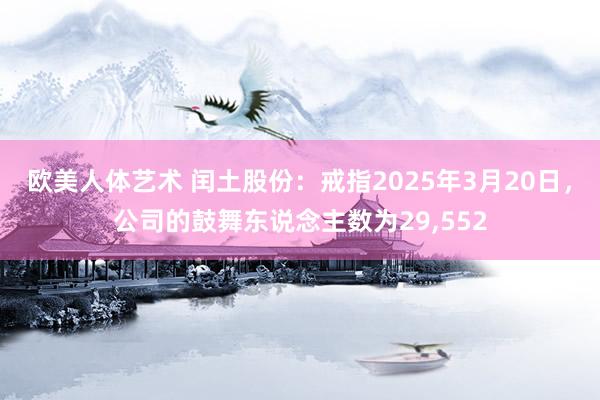 欧美人体艺术 闰土股份：戒指2025年3月20日，公司的鼓舞东说念主数为29，552