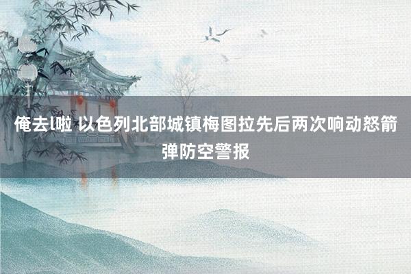 俺去l啦 以色列北部城镇梅图拉先后两次响动怒箭弹防空警报