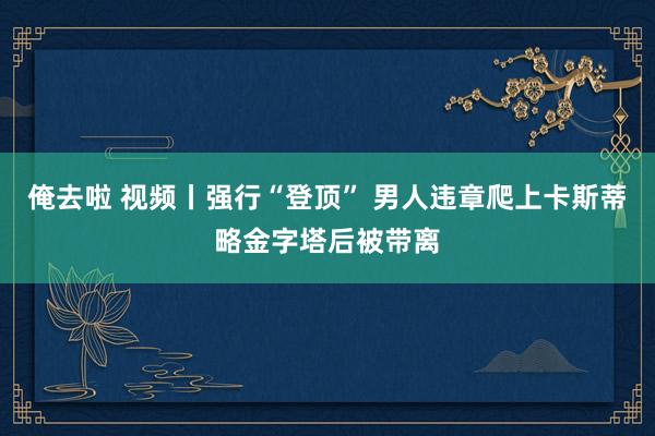 俺去啦 视频丨强行“登顶” 男人违章爬上卡斯蒂略金字塔后被带离