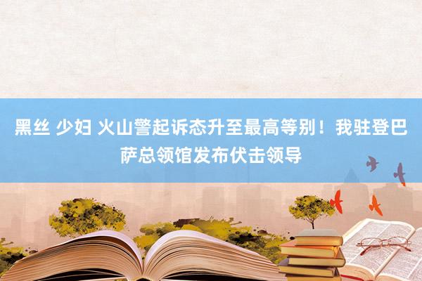 黑丝 少妇 火山警起诉态升至最高等别！我驻登巴萨总领馆发布伏击领导
