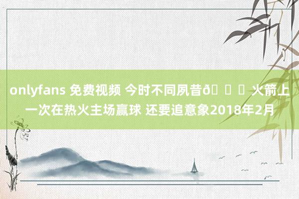 onlyfans 免费视频 今时不同夙昔🚀火箭上一次在热火主场赢球 还要追意象2018年2月