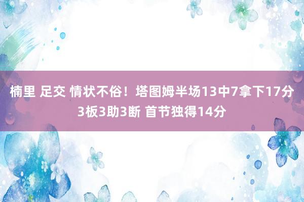 楠里 足交 情状不俗！塔图姆半场13中7拿下17分3板3助3断 首节独得14分