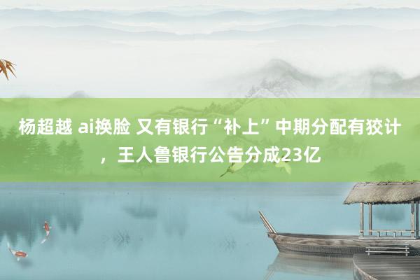 杨超越 ai换脸 又有银行“补上”中期分配有狡计，王人鲁银行公告分成23亿