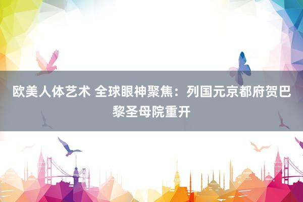 欧美人体艺术 全球眼神聚焦：列国元京都府贺巴黎圣母院重开