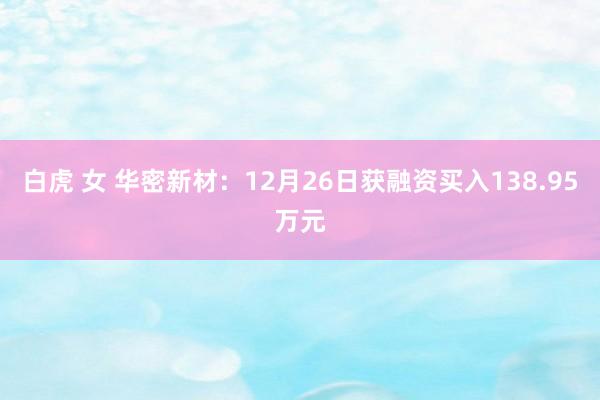白虎 女 华密新材：12月26日获融资买入138.95万元